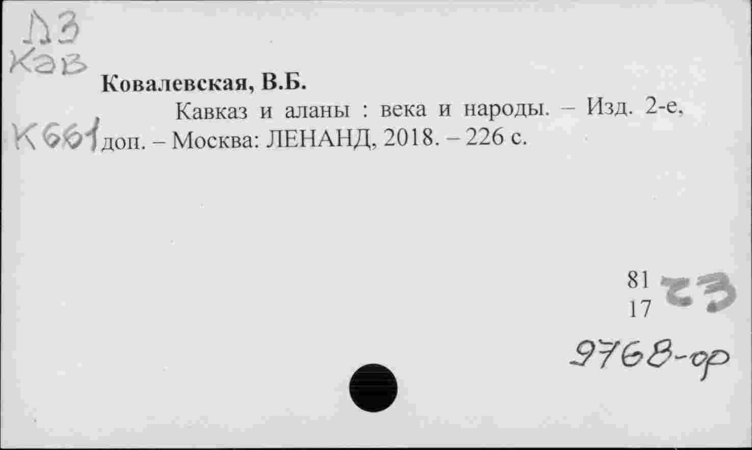 ﻿л ъ
Каи
Ковалевская, В.Б.
, Кавказ и аланы : века и народы. - Изд. 2-е, К 66ІДОП. - Москва: ЛЕНАНД, 2018. - 226 с.

